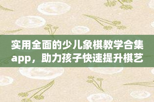 实用全面的少儿象棋教学合集app，助力孩子快速提升棋艺！