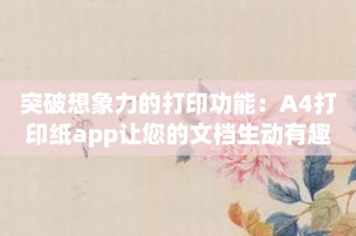 突破想象力的打印功能：A4打印纸app让您的文档生动有趣