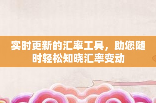 实时更新的汇率工具，助您随时轻松知晓汇率变动