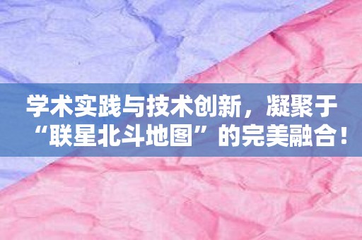 学术实践与技术创新，凝聚于“联星北斗地图”的完美融合！