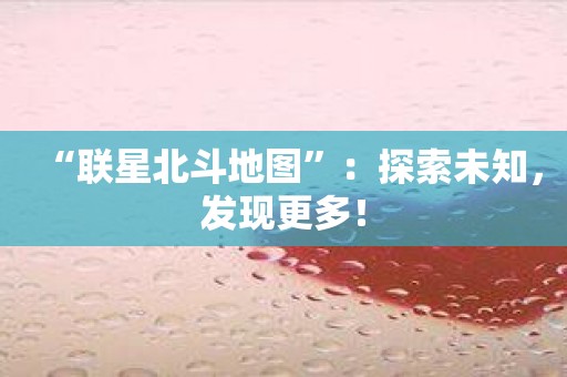 “联星北斗地图”：探索未知，发现更多！