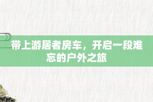 带上游居者房车，开启一段难忘的户外之旅