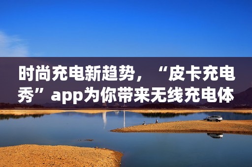 时尚充电新趋势，“皮卡充电秀”app为你带来无线充电体验