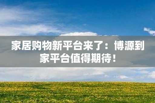 家居购物新平台来了：博源到家平台值得期待！