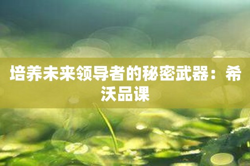 培养未来领导者的秘密武器：希沃品课