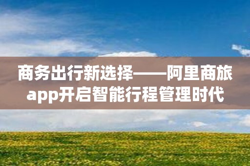 商务出行新选择——阿里商旅app开启智能行程管理时代