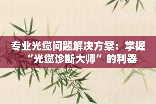 专业光缆问题解决方案：掌握“光缆诊断大师”的利器