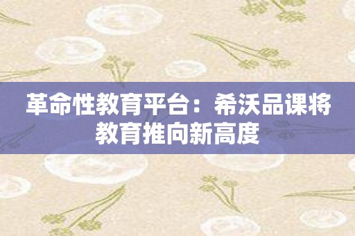 革命性教育平台：希沃品课将教育推向新高度