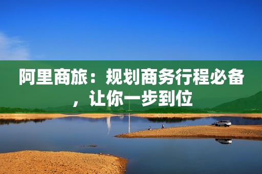 阿里商旅：规划商务行程必备，让你一步到位