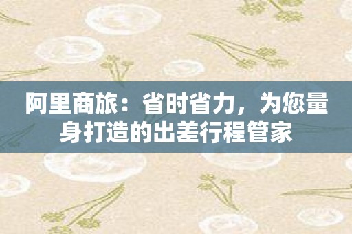 阿里商旅：省时省力，为您量身打造的出差行程管家
