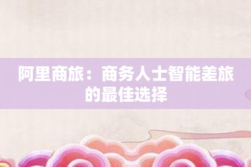 阿里商旅：商务人士智能差旅的最佳选择