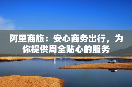 阿里商旅：安心商务出行，为你提供周全贴心的服务