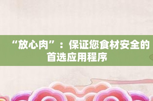 “放心肉”：保证您食材安全的首选应用程序