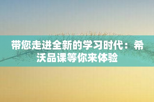 带您走进全新的学习时代：希沃品课等你来体验