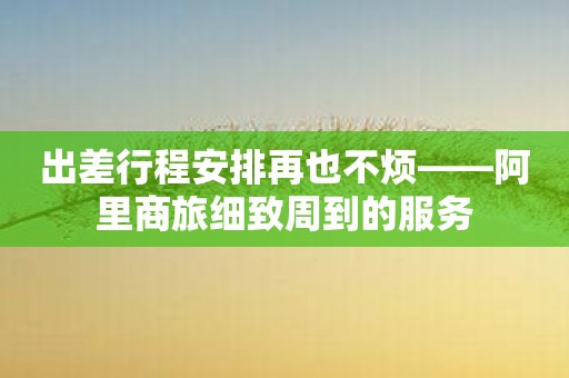 出差行程安排再也不烦——阿里商旅细致周到的服务