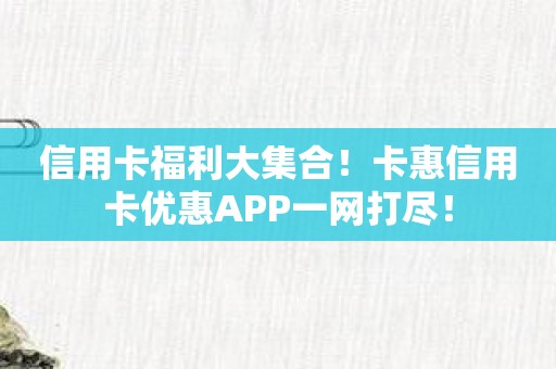 信用卡福利大集合！卡惠信用卡优惠APP一网打尽！