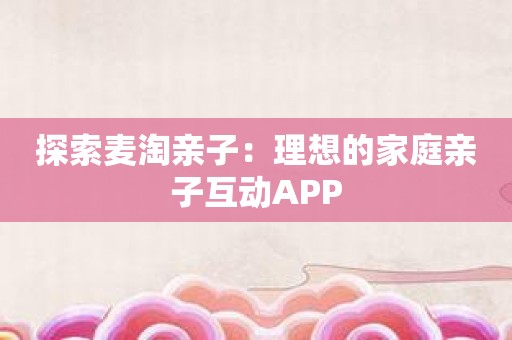 探索麦淘亲子：理想的家庭亲子互动APP