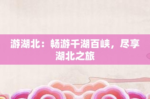 游湖北：畅游千湖百峡，尽享湖北之旅