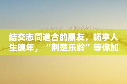 结交志同道合的朋友，畅享人生晚年，“荆楚乐龄”等你加入