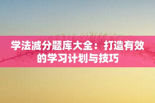 学法减分题库大全：打造有效的学习计划与技巧