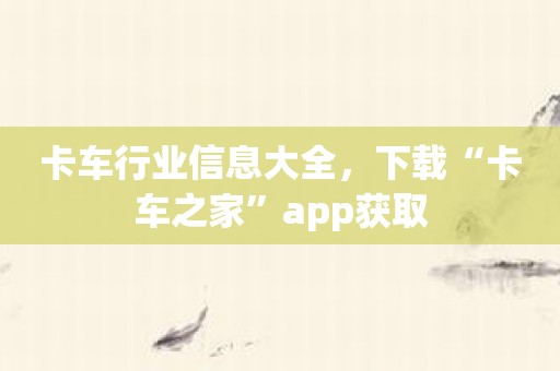 卡车行业信息大全，下载“卡车之家”app获取