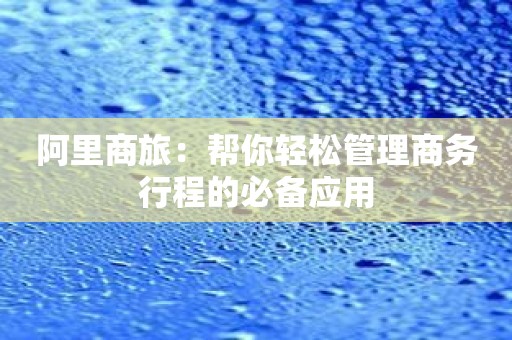 阿里商旅：帮你轻松管理商务行程的必备应用