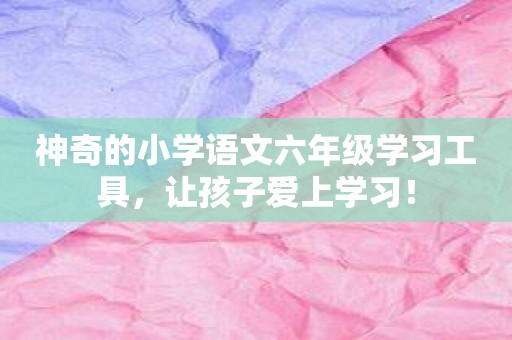 神奇的小学语文六年级学习工具，让孩子爱上学习！
