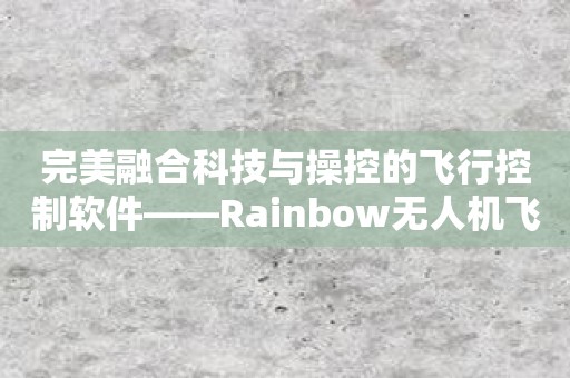 完美融合科技与操控的飞行控制软件——Rainbow无人机飞行控制软件！