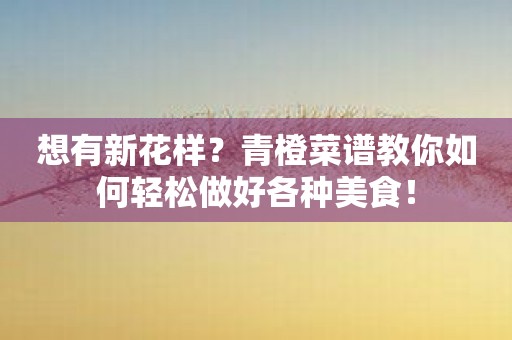想有新花样？青橙菜谱教你如何轻松做好各种美食！