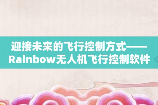 迎接未来的飞行控制方式——Rainbow无人机飞行控制软件介绍！
