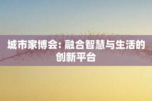 城市家博会: 融合智慧与生活的创新平台