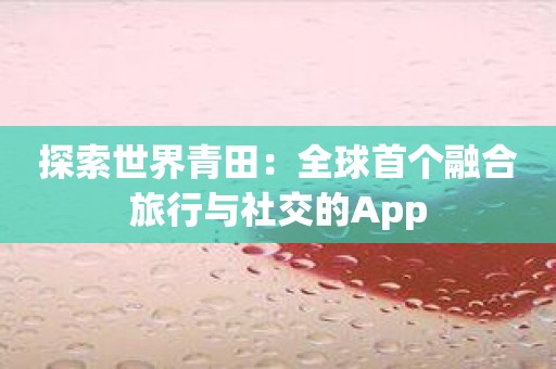 探索世界青田：全球首个融合旅行与社交的App