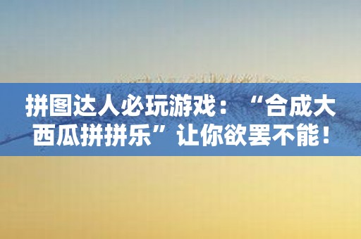 拼图达人必玩游戏：“合成大西瓜拼拼乐”让你欲罢不能！