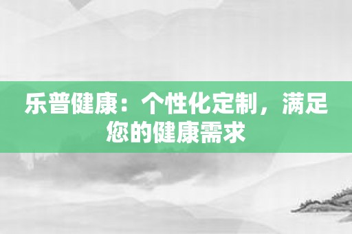 乐普健康：个性化定制，满足您的健康需求