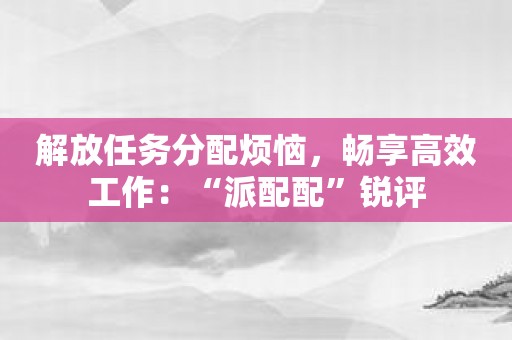 解放任务分配烦恼，畅享高效工作：“派配配”锐评