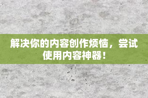 解决你的内容创作烦恼，尝试使用内容神器！