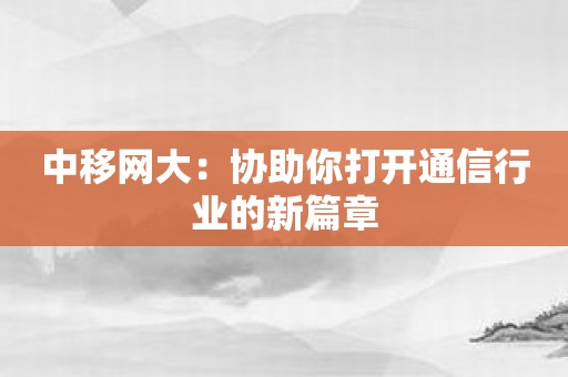 中移网大：协助你打开通信行业的新篇章