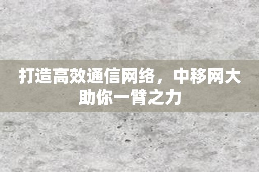 打造高效通信网络，中移网大助你一臂之力