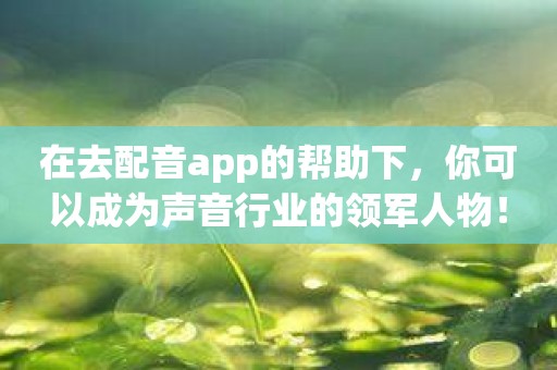 在去配音app的帮助下，你可以成为声音行业的领军人物！