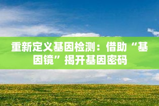 重新定义基因检测：借助“基因镜”揭开基因密码