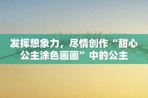 发挥想象力，尽情创作“甜心公主涂色画画”中的公主