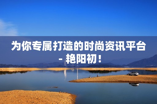 为你专属打造的时尚资讯平台 - 艳阳初！