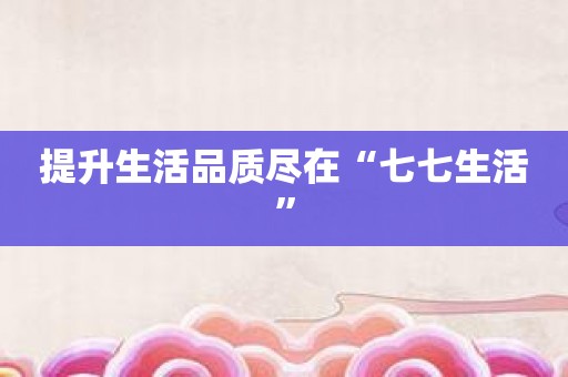 提升生活品质尽在“七七生活”