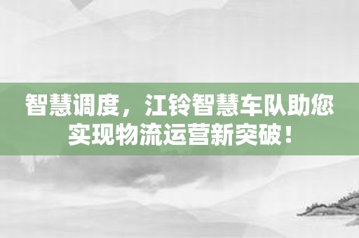 智慧调度，江铃智慧车队助您实现物流运营新突破！