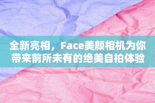 全新亮相，Face美颜相机为你带来前所未有的绝美自拍体验
