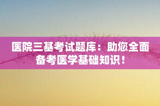 医院三基考试题库：助您全面备考医学基础知识！