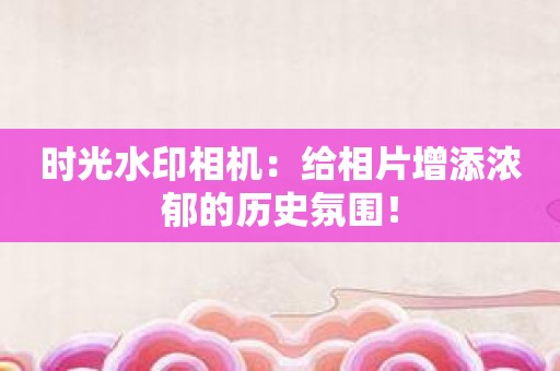 时光水印相机：给相片增添浓郁的历史氛围！
