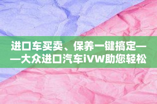 进口车买卖、保养一键搞定——大众进口汽车iVW助您轻松驾驭！
