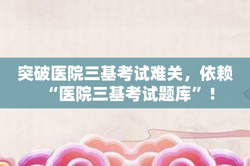 突破医院三基考试难关，依赖“医院三基考试题库”！