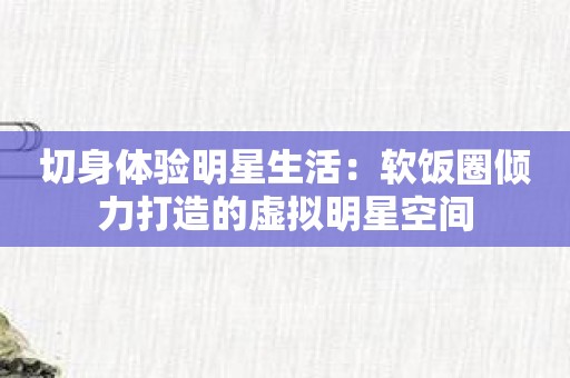 切身体验明星生活：软饭圈倾力打造的虚拟明星空间